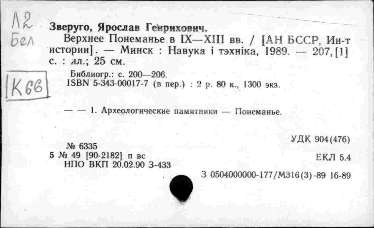 ﻿' Зверуго, Ярослав Генрихович.
Верхнее Понеманье в IX—XIII вв. / [АН БССР, Ин-т истории]. — Минск : Навука і тзхніка, 1989. — 207, [1] с. : ил.; 25 см.
К её
Библиогр.: с. 200—206.
ISBN 5-343-00017-7 (в пер.) : 2 р. 80 к., 1300 экз.
-----1. Археологические памятники — Понеманье.
№ 6335
УДК 904(476)
5 № 49 [90-2182] п вс НПО ВКП 20.02.90 3-433
ЕКЛ 5.4
—3 0504000000-177/МЗ 16(3)-89 16-89